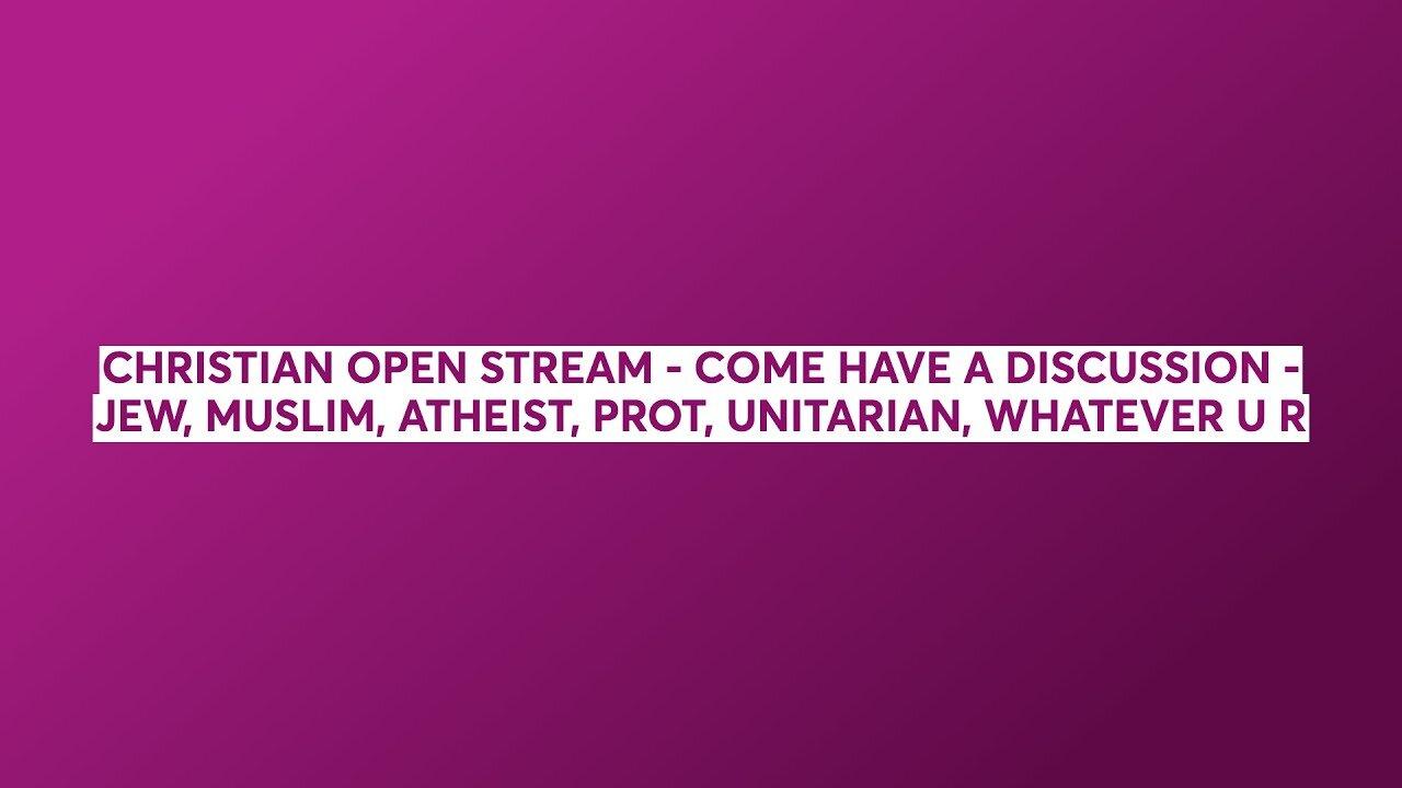 CHRISTIAN OPEN STREAM - COME HAVE A DISCUSSION - JEW, MUSLIM, ATHEIST, UNITARIAN, WHATEVER YOU ARE