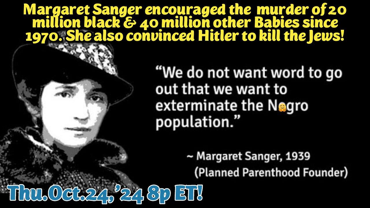 LIVE! Thur.Oct.24,'24 8p ET: Margaret Sangers Evil Eugenics Nazism, implements her Genocidal goals of exterminating all min